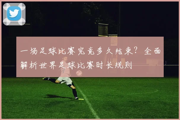 一场足球比赛究竟多久结束?全面解析世界足球比赛时长规则