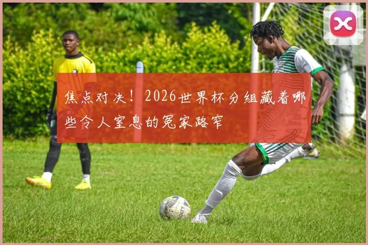 焦点对决!2026世界杯分组藏着哪些令人窒息的冤家路窄