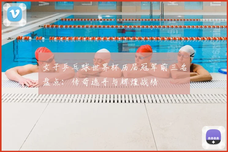 女子乒乓球世界杯历届冠军前三名盘点：传奇选手与辉煌战绩
