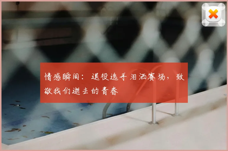 情感瞬间：退役选手泪洒赛场，致敬我们逝去的青春