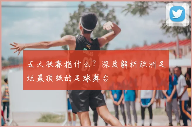 五大联赛指什么？深度解析欧洲足坛最顶级的足球舞台