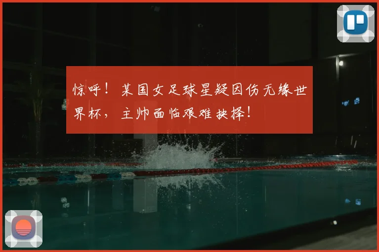 惊呼！某国女足球星疑因伤无缘世界杯，主帅面临艰难抉择！