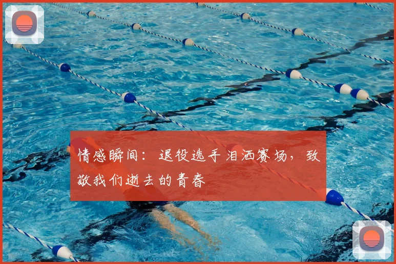 情感瞬间：退役选手泪洒赛场，致敬我们逝去的青春