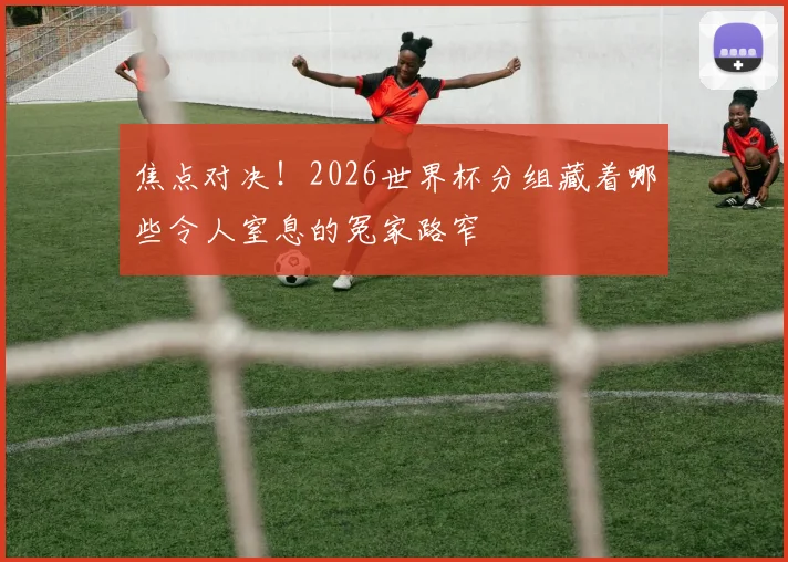 焦点对决！2026世界杯分组藏着哪些令人窒息的冤家路窄